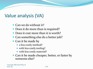 Value analysis (VA)
 Can we do without it?
 Does it do more than is required?
 Does it cost more than it is worth?
 Can something else do a better job?
 Can it be made by
 a less costly method?
 with less costly tooling?
 with less costly material?
 Can it be made cheaper, better, or faster by
someone else?
Copyright 2006 John Wiley &
Sons, Inc. 5-20
 