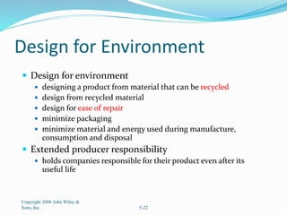 Design for Environment
 Design for environment
 designing a product from material that can be recycled
 design from recycled material
 design for ease of repair
 minimize packaging
 minimize material and energy used during manufacture,
consumption and disposal
 Extended producer responsibility
 holds companies responsible for their product even after its
useful life
Copyright 2006 John Wiley &
Sons, Inc. 5-22
 