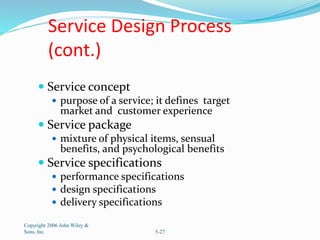 Service Design Process
(cont.)
 Service concept
 purpose of a service; it defines target
market and customer experience
 Service package
 mixture of physical items, sensual
benefits, and psychological benefits
 Service specifications
 performance specifications
 design specifications
 delivery specifications
Copyright 2006 John Wiley &
Sons, Inc. 5-27
 