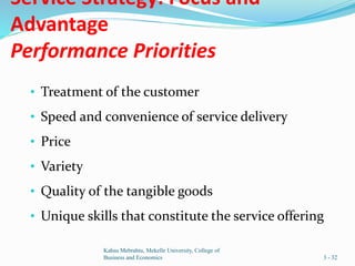Service Strategy: Focus and
Advantage
Performance Priorities
• Treatment of the customer
• Speed and convenience of service delivery
• Price
• Variety
• Quality of the tangible goods
• Unique skills that constitute the service offering
Kahsu Mebrahtu, Mekelle University, College of
Business and Economics 3 - 32
 