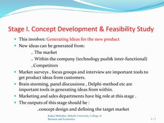 Stage I. Concept Development & Feasibility Study
 This involves: Generating Ideas for the new product
 New ideas can be generated from:
.. The market
.. Within the company (technology push& inter-functional)
..Competitors
 Market surveys , focus groups and interview are important tools to
get product ideas from customers.
 Brain storming, panel discussions , Delphi-method etc are
important tools in generating ideas from within.
 Marketing and sales departments have big role at this stage .
 The outputs of this stage should be :
..concept design and defining the target market
Kahsu Mebrahtu, Mekelle University, College of
Business and Economics 3 - 7
 