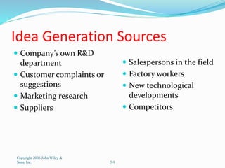 Idea Generation Sources
 Company’s own R&D
department
 Customer complaints or
suggestions
 Marketing research
 Suppliers
 Salespersons in the field
 Factory workers
 New technological
developments
 Competitors
Copyright 2006 John Wiley &
Sons, Inc. 5-9
 