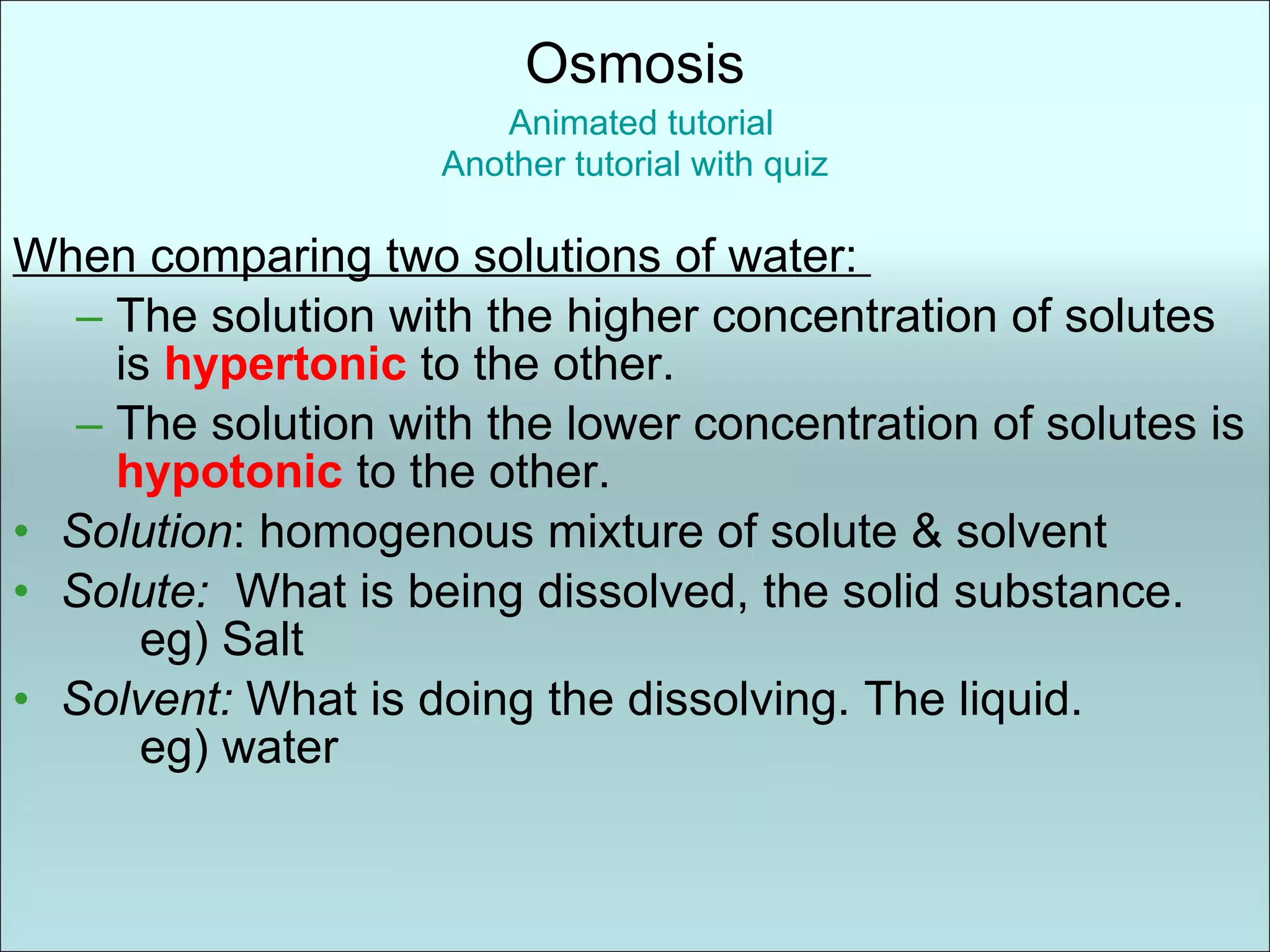 When comparing two solutions of water:  The solution with the higher concentration of solutes is  hypertonic   to the other. The solution with the lower concentration of solutes is  hypotonic   to the other. Solution : homogenous mixture of solute & solvent Solute:  What is being dissolved, the solid substance.  eg) Salt Solvent:  What is doing the dissolving. The liquid. eg) water Osmosis   Animated tutorial Another tutorial with quiz 