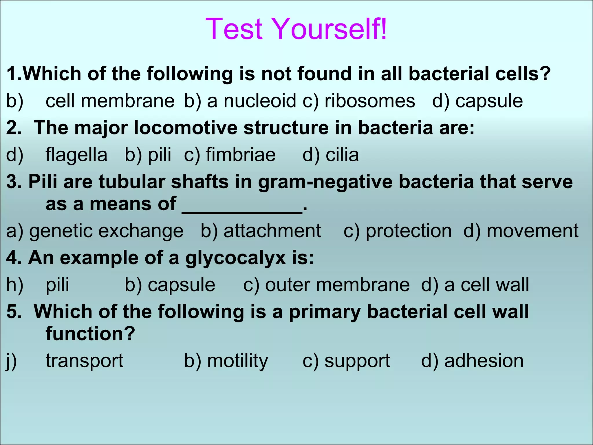 Test Yourself! 1.Which of the following is not found in all bacterial cells? cell membrane b) a nucleoid c) ribosomes  d) capsule 2.  The major locomotive structure in bacteria are: flagella b) pili c) fimbriae d) cilia 3. Pili are tubular shafts in gram-negative bacteria that serve as a means of ___________. a) genetic exchange  b) attachment  c) protection  d) movement 4. An example of a glycocalyx is: pili b) capsule c) outer membrane d) a cell wall 5.  Which of the following is a primary bacterial cell wall function? transport   b) motility c) support d) adhesion  