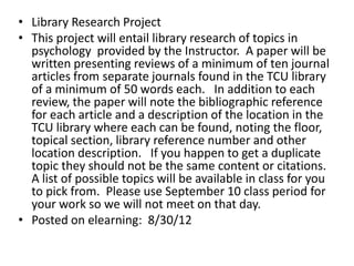 • Library Research Project
• This project will entail library research of topics in
  psychology provided by the Instructor. A paper will be
  written presenting reviews of a minimum of ten journal
  articles from separate journals found in the TCU library
  of a minimum of 50 words each. In addition to each
  review, the paper will note the bibliographic reference
  for each article and a description of the location in the
  TCU library where each can be found, noting the floor,
  topical section, library reference number and other
  location description. If you happen to get a duplicate
  topic they should not be the same content or citations.
  A list of possible topics will be available in class for you
  to pick from. Please use September 10 class period for
  your work so we will not meet on that day.
• Posted on elearning: 8/30/12
 