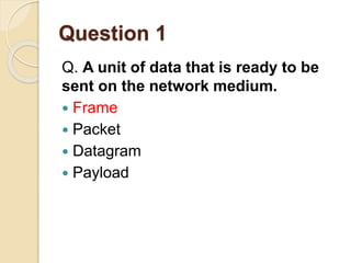 Question 1
Q. A unit of data that is ready to be
sent on the network medium.
 Frame
 Packet
 Datagram
 Payload
 