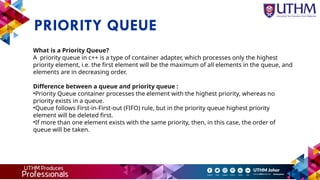 PRIORITY QUEUE
What is a Priority Queue?
A priority queue in c++ is a type of container adapter, which processes only the highest
priority element, i.e. the first element will be the maximum of all elements in the queue, and
elements are in decreasing order.
Difference between a queue and priority queue :
•Priority Queue container processes the element with the highest priority, whereas no
priority exists in a queue.
•Queue follows First-in-First-out (FIFO) rule, but in the priority queue highest priority
element will be deleted first.
•If more than one element exists with the same priority, then, in this case, the order of
queue will be taken.
 