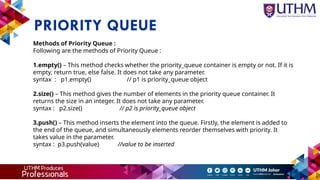 PRIORITY QUEUE
Methods of Priority Queue :
Following are the methods of Priority Queue :
1.empty() – This method checks whether the priority_queue container is empty or not. If it is
empty, return true, else false. It does not take any parameter.
syntax : p1.empty() // p1 is priority_queue object
2.size() – This method gives the number of elements in the priority queue container. It
returns the size in an integer. It does not take any parameter.
syntax : p2.size() // p2 is priority_queue object
3.push() – This method inserts the element into the queue. Firstly, the element is added to
the end of the queue, and simultaneously elements reorder themselves with priority. It
takes value in the parameter.
syntax : p3.push(value) //value to be inserted
 