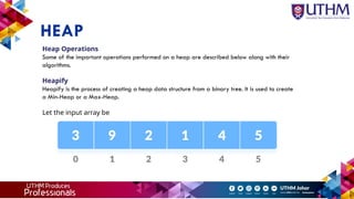 HEAP
Heap Operations
Some of the important operations performed on a heap are described below along with their
algorithms.
Heapify
Heapify is the process of creating a heap data structure from a binary tree. It is used to create
a Min-Heap or a Max-Heap.
Let the input array be
 