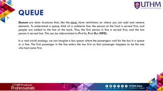 Queues are data structures that, like the stack, have restrictions on where you can add and remove
elements. To understand a queue, think of a cafeteria line: the person at the front is served first, and
people are added to the line at the back. Thus, the first person in line is served first, and the last
person is served last. This can be abbreviated to First In, First Out (FIFO).
In a real-world analogy, we can imagine a bus queue where the passengers wait for the bus in a queue
or a line. The first passenger in the line enters the bus first as that passenger happens to be the one
who had come first.
QUEUE
 