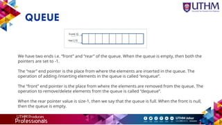 QUEUE
We have two ends i.e. “front” and “rear” of the queue. When the queue is empty, then both the
pointers are set to -1.
The “rear” end pointer is the place from where the elements are inserted in the queue. The
operation of adding /inserting elements in the queue is called “enqueue”.
The “front” end pointer is the place from where the elements are removed from the queue. The
operation to remove/delete elements from the queue is called “dequeue”.
When the rear pointer value is size-1, then we say that the queue is full. When the front is null,
then the queue is empty.
 