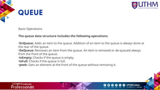 QUEUE
Basic Operations
The queue data structure includes the following operations:
•EnQueue: Adds an item to the queue. Addition of an item to the queue is always done at
the rear of the queue.
•DeQueue: Removes an item from the queue. An item is removed or de-queued always
from the front of the queue.
•isEmpty: Checks if the queue is empty.
•isFull: Checks if the queue is full.
•peek: Gets an element at the front of the queue without removing it.
 