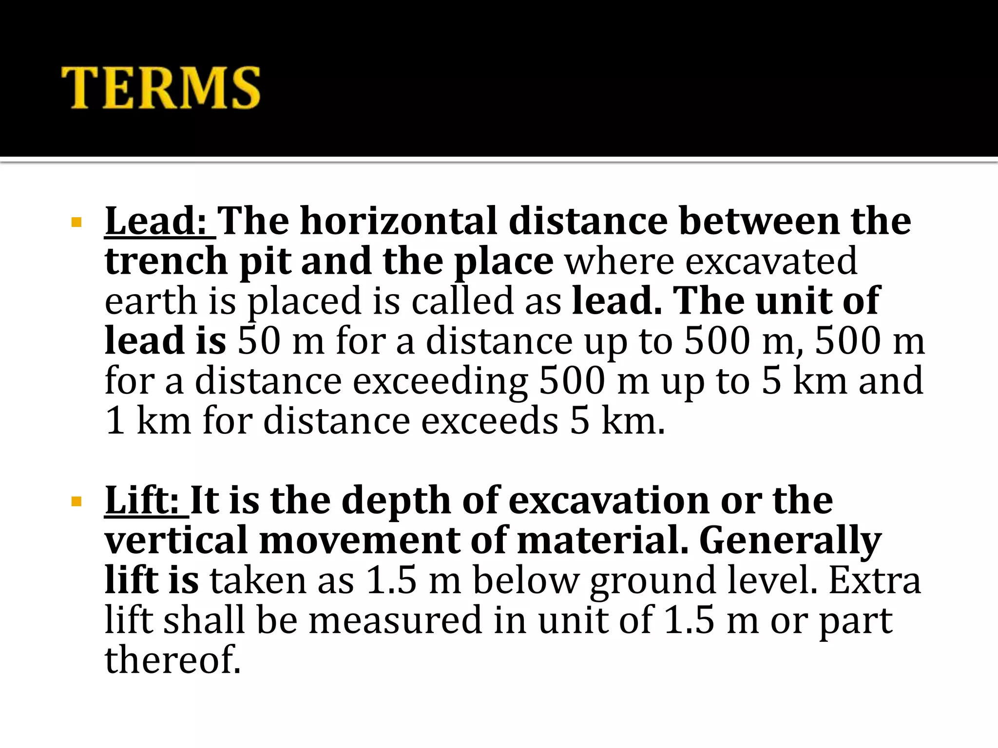  Lead: The horizontal distance between the
trench pit and the place where excavated
earth is placed is called as lead. The unit of
lead is 50 m for a distance up to 500 m, 500 m
for a distance exceeding 500 m up to 5 km and
1 km for distance exceeds 5 km.
 Lift: It is the depth of excavation or the
vertical movement of material. Generally
lift is taken as 1.5 m below ground level. Extra
lift shall be measured in unit of 1.5 m or part
thereof.
 