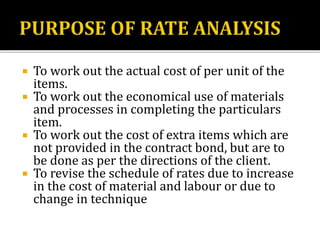  To work out the actual cost of per unit of the
items.
 To work out the economical use of materials
and processes in completing the particulars
item.
 To work out the cost of extra items which are
not provided in the contract bond, but are to
be done as per the directions of the client.
 To revise the schedule of rates due to increase
in the cost of material and labour or due to
change in technique
 