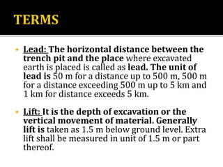  Lead: The horizontal distance between the
trench pit and the place where excavated
earth is placed is called as lead. The unit of
lead is 50 m for a distance up to 500 m, 500 m
for a distance exceeding 500 m up to 5 km and
1 km for distance exceeds 5 km.
 Lift: It is the depth of excavation or the
vertical movement of material. Generally
lift is taken as 1.5 m below ground level. Extra
lift shall be measured in unit of 1.5 m or part
thereof.
 