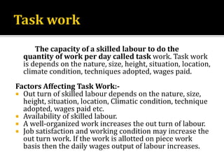 The capacity of a skilled labour to do the
quantity of work per day called task work. Task work
is depends on the nature, size, height, situation, location,
climate condition, techniques adopted, wages paid.
Factors Affecting Task Work:-
 Out turn of skilled labour depends on the nature, size,
height, situation, location, Climatic condition, technique
adopted, wages paid etc.
 Availability of skilled labour.
 A well-organized work increases the out turn of labour.
 Job satisfaction and working condition may increase the
out turn work. If the work is allotted on piece work
basis then the daily wages output of labour increases.
 