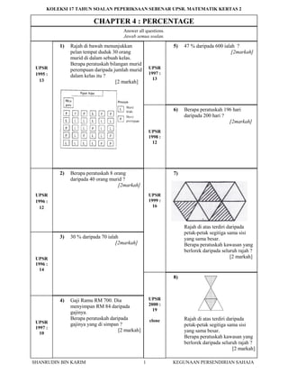 SHANRUDIN BIN KARIM 1 KEGUNAAN PERSENDIRIAN SAHAJA
KOLEKSI 17 TAHUN SOALAN PEPERIKSAAN SEBENAR UPSR. MATEMATIK KERTAS 2
CHAPTER 4 : PERCENTAGE
1) Rajah di bawah menunjukkan
pelan tempat duduk 30 orang
murid di dalam sebuah kelas.
Berapa peratuskah bilangan murid
perempuan daripada jumlah murid
dalam kelas itu ?
[2 markah]
5) 47 % daripada 600 ialah ?
[2markah]
Answer all questions.
Jawab semua soalan.
UPSR
1995 :
13
UPSR
1997 :
13
6) Berapa peratuskah 196 hari
daripada 200 hari ?
[2markah]
2) Berapa peratuskah 8 orang
daripada 40 orang murid ?
[2markah]
7)
Rajah di atas terdiri daripada
petak-petak segitiga sama sisi
yang sama besar.
Berapa peratuskah kawasan yang
berlorek daripada seluruh rajah ?
[2 markah]
3) 30 % daripada 70 ialah
[2markah]
4) Gaji Ramu RM 700. Dia
menyimpan RM 84 daripada
gajinya.
Berapa peratuskah daripada
gajinya yang di simpan ?
[2 markah]
8)
Rajah di atas terdiri daripada
petak-petak segitiga sama sisi
yang sama besar.
Berapa peratuskah kawasan yang
berlorek daripada seluruh rajah ?
[2 markah]
UPSR
1998 :
12
UPSR
1996 :
12
UPSR
1999 :
16
UPSR
1996 :
14
UPSR
1997 :
10
UPSR
2000 :
19
clone
 