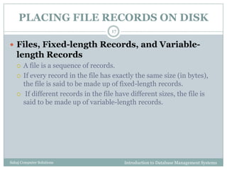 PLACING FILE RECORDS ON DISK
Introduction to Database Management SystemsSahaj Computer Solutions
17
 Files, Fixed-length Records, and Variable-
length Records
 A file is a sequence of records.
 If every record in the file has exactly the same size (in bytes),
the file is said to be made up of fixed-length records.
 If different records in the file have different sizes, the file is
said to be made up of variable-length records.
 