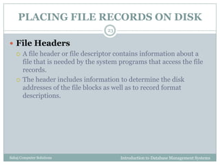 PLACING FILE RECORDS ON DISK
Introduction to Database Management SystemsSahaj Computer Solutions
23
 File Headers
 A file header or file descriptor contains information about a
file that is needed by the system programs that access the file
records.
 The header includes information to determine the disk
addresses of the file blocks as well as to record format
descriptions.
 