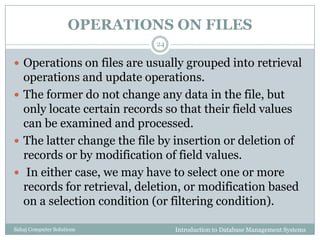 OPERATIONS ON FILES
Introduction to Database Management SystemsSahaj Computer Solutions
24
 Operations on files are usually grouped into retrieval
operations and update operations.
 The former do not change any data in the file, but
only locate certain records so that their field values
can be examined and processed.
 The latter change the file by insertion or deletion of
records or by modification of field values.
 In either case, we may have to select one or more
records for retrieval, deletion, or modification based
on a selection condition (or filtering condition).
 
