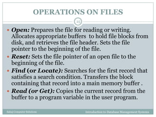 OPERATIONS ON FILES
Introduction to Database Management SystemsSahaj Computer Solutions
25
 Open: Prepares the file for reading or writing.
Allocates appropriate buffers to hold file blocks from
disk, and retrieves the file header. Sets the file
pointer to the beginning of the file.
 Reset: Sets the file pointer of an open file to the
beginning of the file.
 Find (or Locate): Searches for the first record that
satisfies a search condition. Transfers the block
containing that record into a main memory buffer .
 Read (or Get): Copies the current record from the
buffer to a program variable in the user program.
 