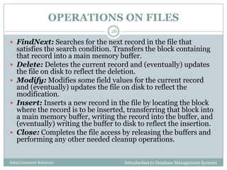 OPERATIONS ON FILES
Introduction to Database Management SystemsSahaj Computer Solutions
26
 FindNext: Searches for the next record in the file that
satisfies the search condition. Transfers the block containing
that record into a main memory buffer.
 Delete: Deletes the current record and (eventually) updates
the file on disk to reflect the deletion.
 Modify: Modifies some field values for the current record
and (eventually) updates the file on disk to reflect the
modification.
 Insert: Inserts a new record in the file by locating the block
where the record is to be inserted, transferring that block into
a main memory buffer, writing the record into the buffer, and
(eventually) writing the buffer to disk to reflect the insertion.
 Close: Completes the file access by releasing the buffers and
performing any other needed cleanup operations.
 