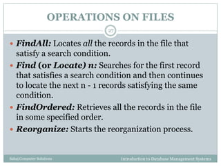 OPERATIONS ON FILES
Introduction to Database Management SystemsSahaj Computer Solutions
27
 FindAll: Locates all the records in the file that
satisfy a search condition.
 Find (or Locate) n: Searches for the first record
that satisfies a search condition and then continues
to locate the next n - 1 records satisfying the same
condition.
 FindOrdered: Retrieves all the records in the file
in some specified order.
 Reorganize: Starts the reorganization process.
 
