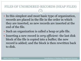 FILES OF UNORDERED RECORDS (HEAP FILES)
Introduction to Database Management SystemsSahaj Computer Solutions
28
 In this simplest and most basic type of organization,
records are placed in the file in the order in which
they are inserted, so new records are inserted at the
end of the file.
 Such an organization is called a heap or pile file.
 Inserting a new record is very efficient: the last disk
block of the file is copied into a buffer; the new
record is added; and the block is then rewritten back
to disk.
 