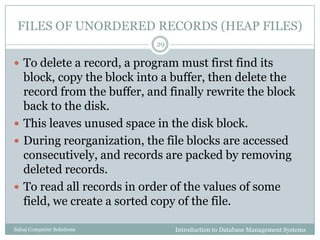 FILES OF UNORDERED RECORDS (HEAP FILES)
Introduction to Database Management SystemsSahaj Computer Solutions
29
 To delete a record, a program must first find its
block, copy the block into a buffer, then delete the
record from the buffer, and finally rewrite the block
back to the disk.
 This leaves unused space in the disk block.
 During reorganization, the file blocks are accessed
consecutively, and records are packed by removing
deleted records.
 To read all records in order of the values of some
field, we create a sorted copy of the file.
 