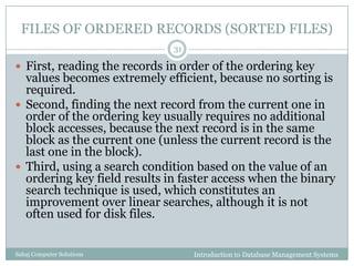 FILES OF ORDERED RECORDS (SORTED FILES)
Introduction to Database Management SystemsSahaj Computer Solutions
31
 First, reading the records in order of the ordering key
values becomes extremely efficient, because no sorting is
required.
 Second, finding the next record from the current one in
order of the ordering key usually requires no additional
block accesses, because the next record is in the same
block as the current one (unless the current record is the
last one in the block).
 Third, using a search condition based on the value of an
ordering key field results in faster access when the binary
search technique is used, which constitutes an
improvement over linear searches, although it is not
often used for disk files.
 