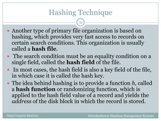 Hashing Technique
Introduction to Database Management SystemsSahaj Computer Solutions
32
 Another type of primary file organization is based on
hashing, which provides very fast access to records on
certain search conditions. This organization is usually
called a hash file.
 The search condition must be an equality condition on a
single field, called the hash field of the file.
 In most cases, the hash field is also a key field of the file,
in which case it is called the hash key.
 The idea behind hashing is to provide a function h, called
a hash function or randomizing function, which is
applied to the hash field value of a record and yields the
address of the disk block in which the record is stored.
 