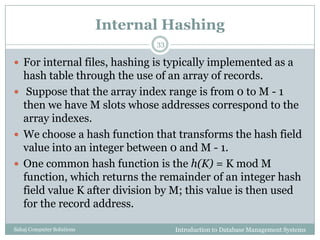 Internal Hashing
Introduction to Database Management SystemsSahaj Computer Solutions
33
 For internal files, hashing is typically implemented as a
hash table through the use of an array of records.
 Suppose that the array index range is from 0 to M - 1
then we have M slots whose addresses correspond to the
array indexes.
 We choose a hash function that transforms the hash field
value into an integer between 0 and M - 1.
 One common hash function is the h(K) = K mod M
function, which returns the remainder of an integer hash
field value K after division by M; this value is then used
for the record address.
 