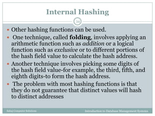 Internal Hashing
Introduction to Database Management SystemsSahaj Computer Solutions
34
 Other hashing functions can be used.
 One technique, called folding, involves applying an
arithmetic function such as addition or a logical
function such as exclusive or to different portions of
the hash field value to calculate the hash address.
 Another technique involves picking some digits of
the hash field value-for example, the third, fifth, and
eighth digits-to form the hash address.
 The problem with most hashing functions is that
they do not guarantee that distinct values will hash
to distinct addresses
 