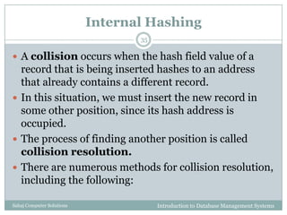 Internal Hashing
Introduction to Database Management SystemsSahaj Computer Solutions
35
 A collision occurs when the hash field value of a
record that is being inserted hashes to an address
that already contains a different record.
 In this situation, we must insert the new record in
some other position, since its hash address is
occupied.
 The process of finding another position is called
collision resolution.
 There are numerous methods for collision resolution,
including the following:
 