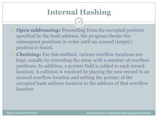 Internal Hashing
Introduction to Database Management SystemsSahaj Computer Solutions
36
 Open addressing: Proceeding from the occupied position
specified by the hash address, the program checks the
subsequent positions in order until an unused (empty)
position is found.
 Chaining: For this method, various overflow locations are
kept, usually by extending the array with a number of overflow
positions. In addition, a pointer field is added to each record
location. A collision is resolved by placing the new record in an
unused overflow location and setting the pointer of the
occupied hash address location to the address of that overflow
location
 