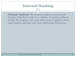 Internal Hashing
Introduction to Database Management SystemsSahaj Computer Solutions
37
 Multiple hashing: The program applies a second hash
function if the first results in a collision. If another collision
results, the program uses open addressing or applies a third
hash function and then uses open addressing if necessary.
 