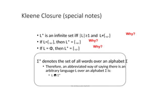Kleene Closure (special notes)
• L* is an infinite set iff |L|≥1 and L≠{}
• If L={}, then L* = {}
• If L = Φ, then L* = {}
Σ* denotes the set of all words over an alphabet Σ
• Therefore, an abbreviated way of saying there is an
arbitrary language L over an alphabet Σ is:
• L  Σ*
Why?
Why?
Why?
Dr. Krishnendu Rarhi©
 