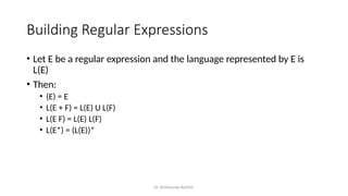 Dr. Krishnendu Rarhi©
Building Regular Expressions
• Let E be a regular expression and the language represented by E is
L(E)
• Then:
• (E) = E
• L(E + F) = L(E) U L(F)
• L(E F) = L(E) L(F)
• L(E*) = (L(E))*
 