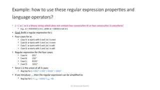 Dr. Krishnendu Rarhi©
Example: how to use these regular expression properties and
language operators?
• L = { w | w is a binary string which does not contain two consecutive 0s or two consecutive 1s anywhere)
• E.g., w = 01010101 is in L, while w = 10010 is not in L
• Goal: Build a regular expression for L
• Four cases for w:
• Case A: w starts with 0 and |w| is even
• Case B: w starts with 1 and |w| is even
• Case C: w starts with 0 and |w| is odd
• Case D: w starts with 1 and |w| is odd
• Regular expression for the four cases:
• Case A: (01)*
• Case B: (10)*
• Case C: 0(10)*
• Case D: 1(01)*
• Since L is the union of all 4 cases:
• Reg Exp for L = (01)* + (10)* + 0(10)* + 1(01)*
• If we introduce  then the regular expression can be simplified to:
• Reg Exp for L = ( +1)(01)*( +0)
 