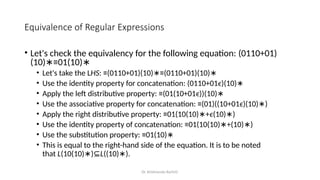 Dr. Krishnendu Rarhi©
Equivalence of Regular Expressions
• Let's check the equivalency for the following equation: (0110+01)
(10) ≡01(10)
∗ ∗
• Let's take the LHS: ≡(0110+01)(10) ≡(0110+01)(10)
∗ ∗
• Use the identity property for concatenation: (0110+01ϵ)(10)∗
• Apply the left distributive property: ≡(01(10+01ϵ))(10)∗
• Use the associative property for concatenation: ≡(01)((10+01ϵ)(10) )
∗
• Apply the right distributive property: ≡01(10(10) +
∗ ϵ(10) )
∗
• Use the identity property of concatenation: ≡01(10(10) +(10) )
∗ ∗
• Use the substitution property: ≡01(10)∗
• This is equal to the right-hand side of the equation. It is to be noted
that L(10(10) )
∗ ⊆L((10) ).
∗
 