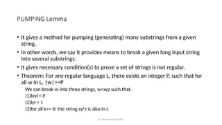 Dr. Krishnendu Rarhi©
PUMPING Lemma
• It gives a method for pumping (generating) many substrings from a given
string.
• In other words, we say it provides means to break a given long input string
into several substrings.
• It gives necessary condition(s) to prove a set of strings is not regular.
• Theorem: For any regular language L, there exists an integer P, such that for
all w in L, |w|>=P
We can break w into three strings, w=xyz such that.
(1)lxyl < P
(2)lyl > 1
(3)for all k>= 0: the string xyk
z is also in L
 