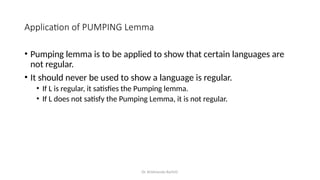 Dr. Krishnendu Rarhi©
Application of PUMPING Lemma
• Pumping lemma is to be applied to show that certain languages are
not regular.
• It should never be used to show a language is regular.
• If L is regular, it satisfies the Pumping lemma.
• If L does not satisfy the Pumping Lemma, it is not regular.
 