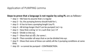 Dr. Krishnendu Rarhi©
Application of PUMPING Lemma
Steps to prove that a language is not regular by using PL are as follows−
• step 1 − We have to assume that L is regular
• step 2 − So, the pumping lemma should hold for L.
• step 3 − It has to have a pumping length (say P).
• step 4 − All strings longer that P can be pumped |w|>=p.
• step 5 − Now find a string 'w' in L such that |w|>=P
• step 6 − Divide w into xyz.
• step 7 − Show that xyi
z L for some i.
∉
• step 8 − Then consider all ways that w can be divided into xyz.
• step 9 − Show that none of these can satisfy all the 3 pumping conditions at same
time.
• step 10 − w cannot be pumped = CONTRADICTION.
 