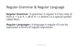 Dr. Krishnendu Rarhi©
Regular Grammar & Regular Language
Regular Grammar : A grammar is regular if it has rules of
form A -> a or A -> aB or A -> ɛ where ɛ is a special symbol
called NULL.
Regular Languages : A language is regular if it can be
expressed in terms of regular expression.
 