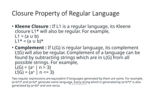 Dr. Krishnendu Rarhi©
Closure Property of Regular Language
• Kleene Closure : If L1 is a regular language, its Kleene
closure L1* will also be regular. For example,
L1 = (a b)
∪
L1* = (a b)*
∪
• Complement : If L(G) is regular language, its complement
L’(G) will also be regular. Complement of a language can be
found by subtracting strings which are in L(G) from all
possible strings. For example,
L(G) = {an
| n > 3}
L’(G) = {an
| n <= 3}
Two regular expressions are equivalent if languages generated by them are same. For example,
(a+b*)* and (a+b)* generate same language. Every string which is generated by (a+b*)* is also
generated by (a+b)* and vice versa.
 