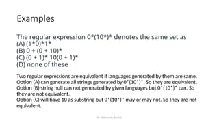 Dr. Krishnendu Rarhi©
Examples
The regular expression 0*(10*)* denotes the same set as
(A) (1*0)*1*
(B) 0 + (0 + 10)*
(C) (0 + 1)* 10(0 + 1)*
(D) none of these
Two regular expressions are equivalent if languages generated by them are same.
Option (A) can generate all strings generated by 0*(10*)*. So they are equivalent.
Option (B) string null can not generated by given languages but 0*(10*)* can. So
they are not equivalent.
Option (C) will have 10 as substring but 0*(10*)* may or may not. So they are not
equivalent.
 
