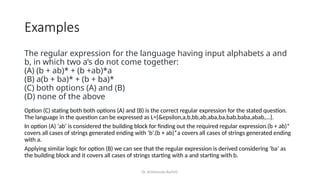 Dr. Krishnendu Rarhi©
Examples
The regular expression for the language having input alphabets a and
b, in which two a’s do not come together:
(A) (b + ab)* + (b +ab)*a
(B) a(b + ba)* + (b + ba)*
(C) both options (A) and (B)
(D) none of the above
Option (C) stating both both options (A) and (B) is the correct regular expression for the stated question.
The language in the question can be expressed as L={&epsilon,a,b,bb,ab,aba,ba,bab,baba,abab,…}.
In option (A) ‘ab’ is considered the building block for finding out the required regular expression.(b + ab)*
covers all cases of strings generated ending with ‘b’.(b + ab)*a covers all cases of strings generated ending
with a.
Applying similar logic for option (B) we can see that the regular expression is derived considering ‘ba’ as
the building block and it covers all cases of strings starting with a and starting with b.
 