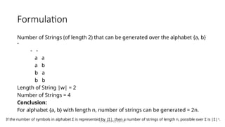 Dr. Krishnendu Rarhi©
Formulation
Number of Strings (of length 2) that can be generated over the alphabet {a, b}
-
- -
a a
a b
b a
b b
Length of String |w| = 2
Number of Strings = 4
Conclusion:
For alphabet {a, b} with length n, number of strings can be generated = 2n.
If the number of symbols in alphabet Σ is represented by |Σ|, then a number of strings of length n, possible over Σ is |Σ|n
.
 