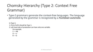 Dr. Krishnendu Rarhi©
Chomsky Hierarchy (Type 2: Context Free
Grammar)
• Type-2 grammars generate the context-free languages. The language
generated by the grammar is recognized by a Pushdown automata.
In Type 2,
1. First of all it should be Type 1.
2. Left hand side of production can have only one variable.
For example,
S –> AB
A –> a
B –> b
 