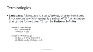 Dr. Krishnendu Rarhi©
Terminologies
• Language: A language is a set of strings, chosen from some
Σ* or we can say- ’A language is a subset of Σ* ’. A language
that can be formed over ‘ Σ ‘ can be Finite or Infinite.
Example of Finite Language:
L1 = { set of string of 2 }
L1 = { xy, yx, xx, yy }
Example of Infinite Language:
L1 = { set of all strings starts with 'b' }
L1 = { babb, baa, ba, bbb, baab, ....... }
 